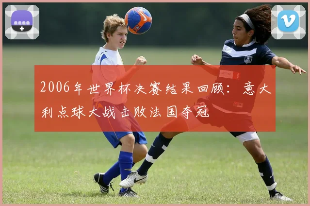 2006年世界杯决赛结果回顾:意大利点球大战击败法国夺冠