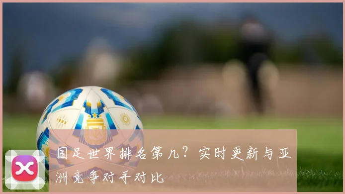 国足世界排名第几？实时更新与亚洲竞争对手对比