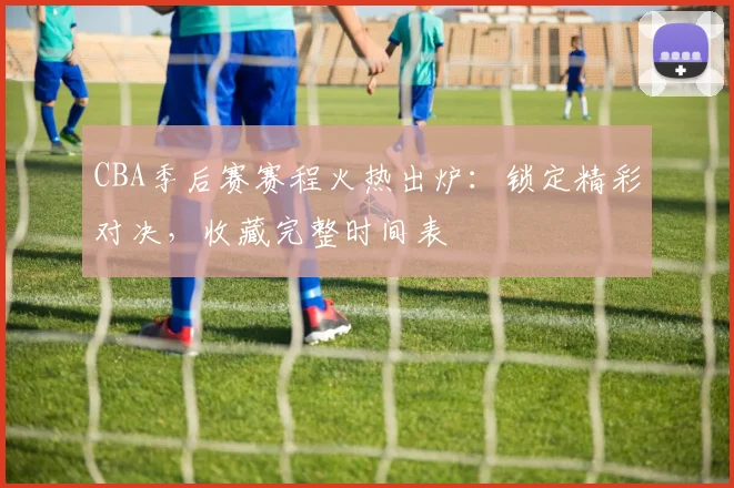 CBA季后赛赛程火热出炉：锁定精彩对决，收藏完整时间表