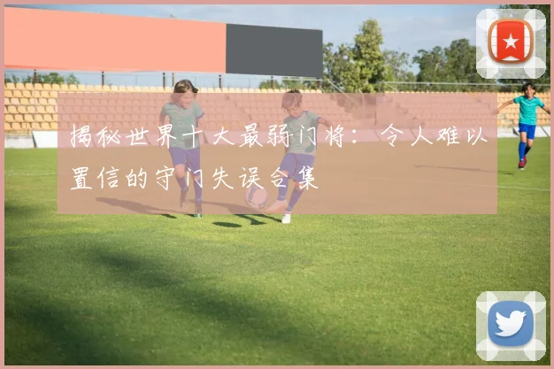 揭秘世界十大最弱门将：令人难以置信的守门失误合集