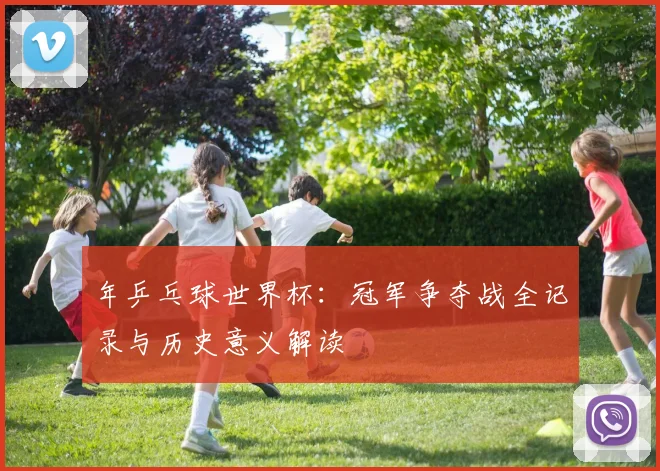 年乒乓球世界杯：冠军争夺战全记录与历史意义解读