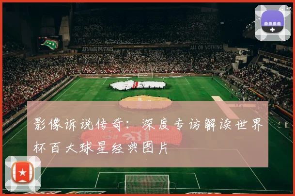 影像诉说传奇：深度专访解读世界杯百大球星经典图片