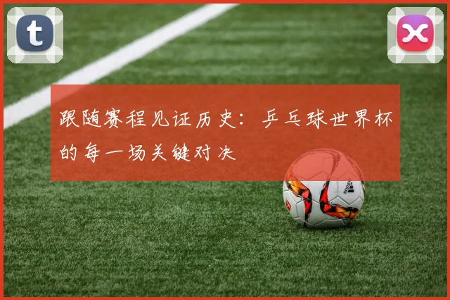跟随赛程见证历史：乒乓球世界杯的每一场关键对决