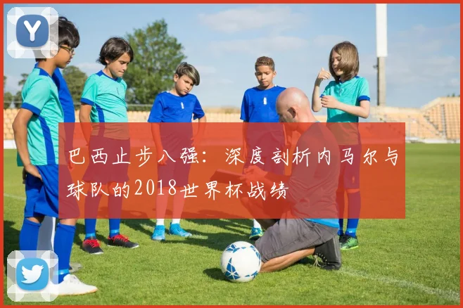 巴西止步八强：深度剖析内马尔与球队的2018世界杯战绩