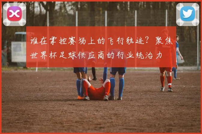 谁在掌控赛场上的飞行轨迹？聚焦世界杯足球供应商的行业统治力