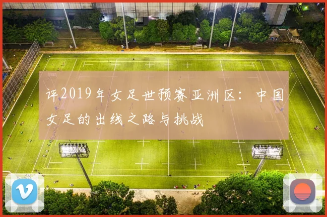 评2019年女足世预赛亚洲区：中国女足的出线之路与挑战