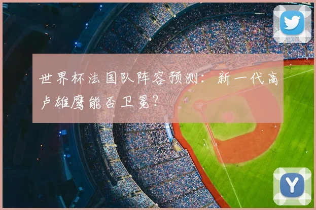世界杯法国队阵容预测：新一代高卢雄鹰能否卫冕？