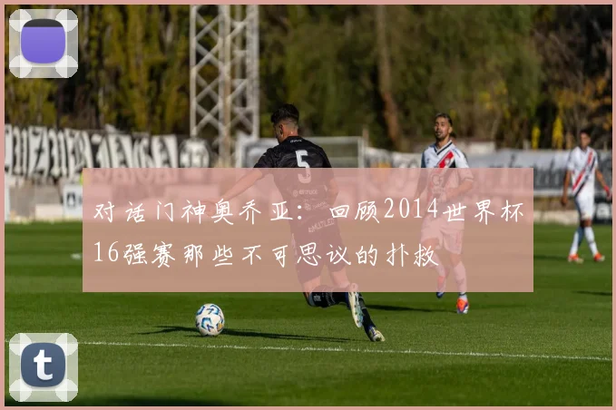 对话门神奥乔亚:回顾2014世界杯16强赛那些不可思议的扑救