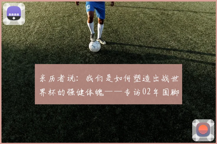 亲历者说:我们是如何塑造出战世界杯的强健体魄——专访02年国脚