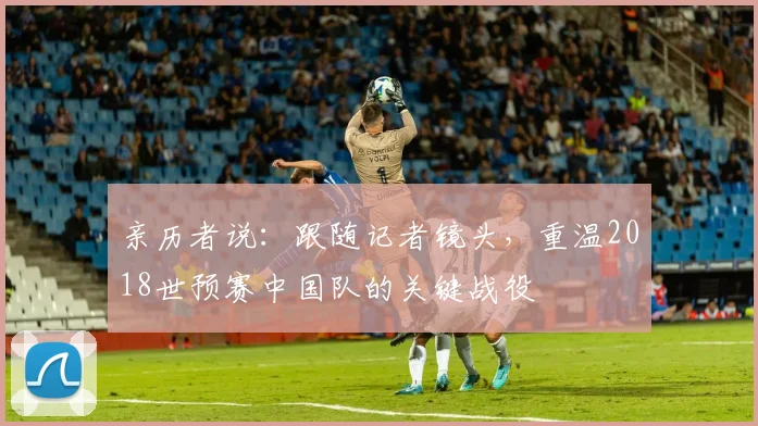 亲历者说：跟随记者镜头，重温2018世预赛中国队的关键战役