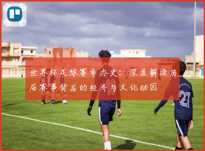 世界杯足球赛举办史:深度解读历届赛事背后的经济与文化动因
