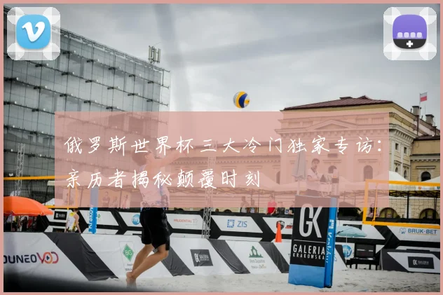 俄罗斯世界杯三大冷门独家专访:亲历者揭秘颠覆时刻
