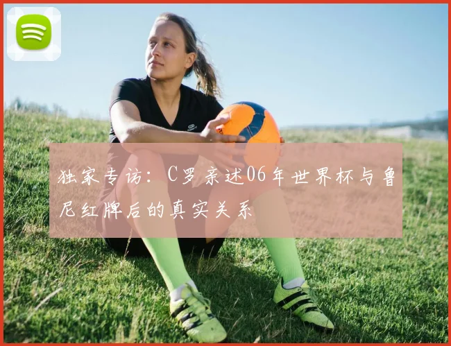 独家专访:C罗亲述06年世界杯与鲁尼红牌后的真实关系