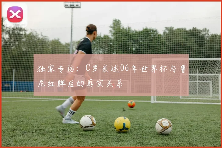 独家专访:C罗亲述06年世界杯与鲁尼红牌后的真实关系