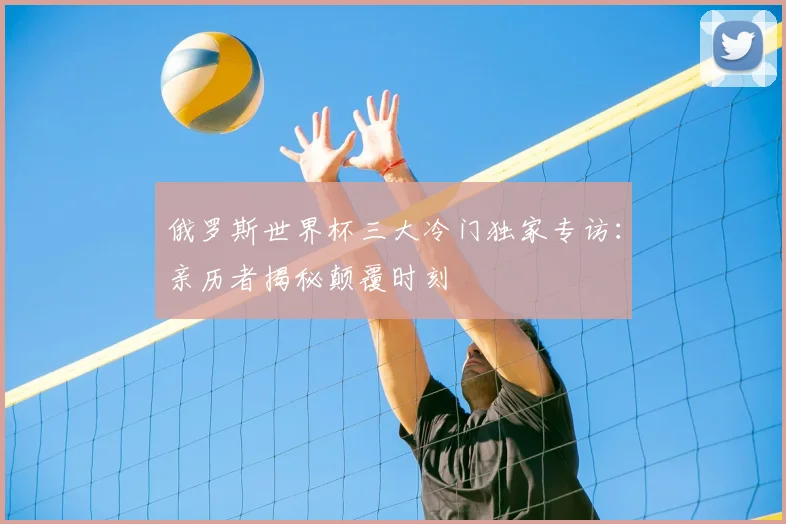 俄罗斯世界杯三大冷门独家专访:亲历者揭秘颠覆时刻